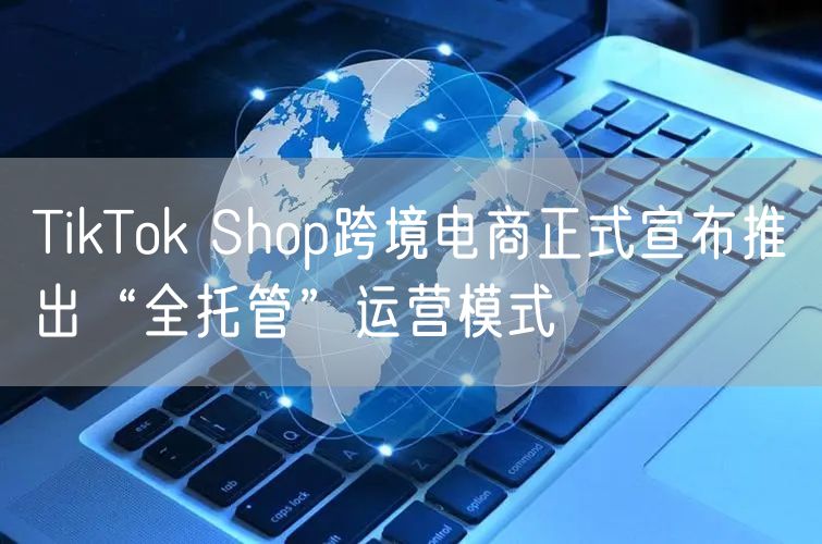TikTok Shop跨境电商正式宣布推出“全托管”运营模式