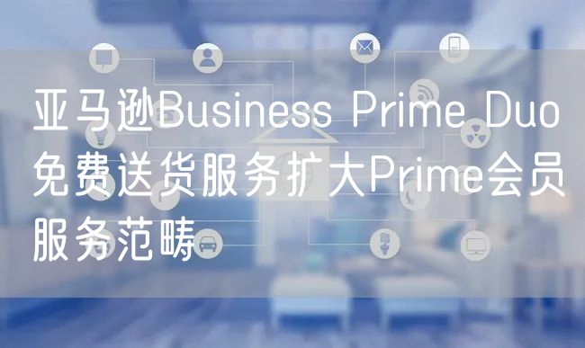 亚马逊Business Prime Duo免费送货服务扩大P