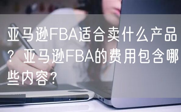 亚马逊FBA适合卖什么产品？亚马逊FBA的费用包含哪些内容？