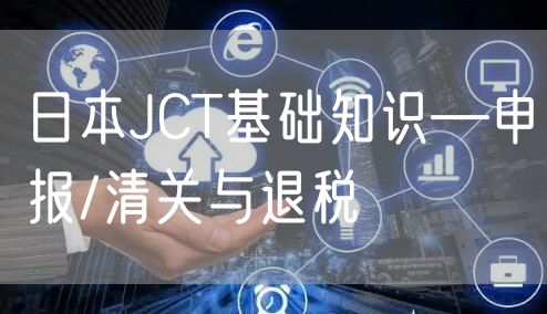 日本JCT基础知识—申报/清关与退税