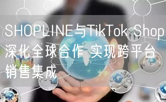 SHOPLINE与TikTok Shop深化全球合作 实现跨平台销售集成